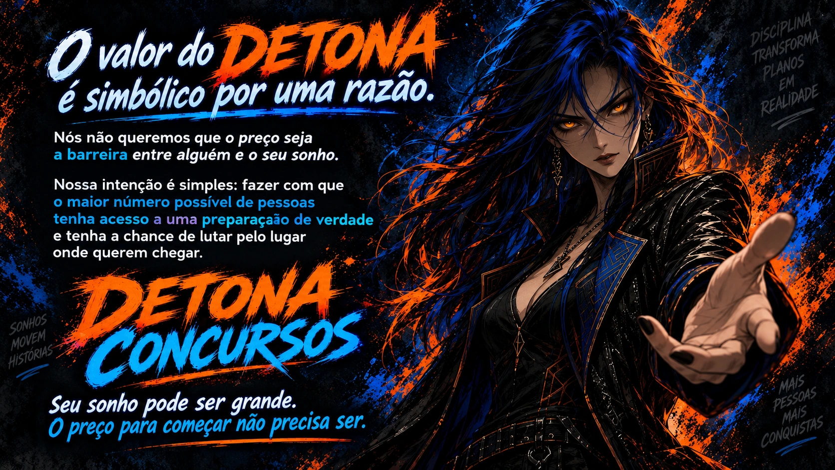 Manifesto do DETONA Concursos. O valor do DETONA é simbólico por uma razão. Nós não queremos que o preço seja a barreira entre alguém e o seu sonho. Nossa intenção é simples: fazer com que o maior número possível de pessoas tenha acesso a uma preparação de verdade e tenha a chance de lutar pelo lugar onde querem chegar. Seu sonho pode ser grande. O preço para começar não precisa ser.